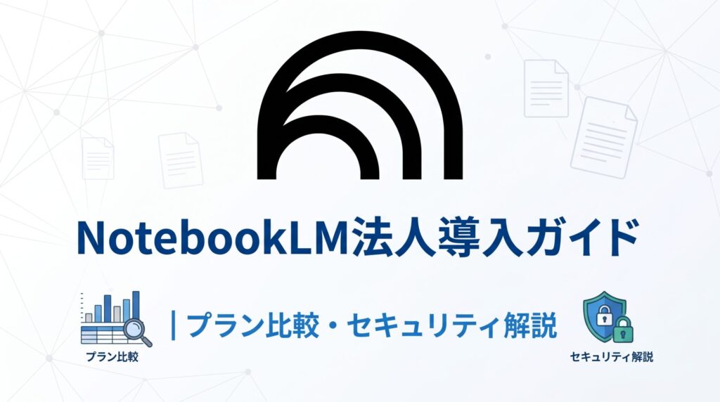NotebookLM法人導入ガイド｜プラン比較・セキュリティ解説
